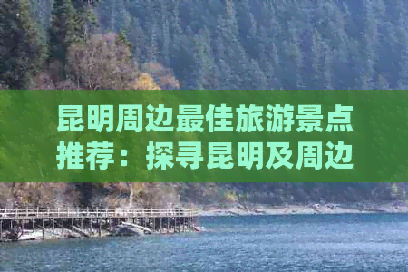 昆明周边更佳旅游景点推荐：探寻昆明及周边不可错过的旅行目的地