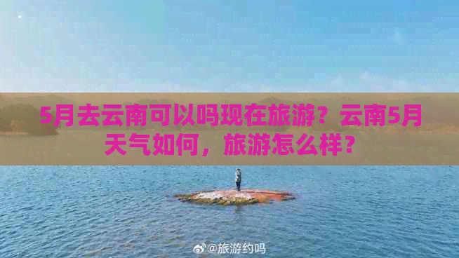 5月去云南可以吗现在旅游？云南5月天气如何，旅游怎么样？