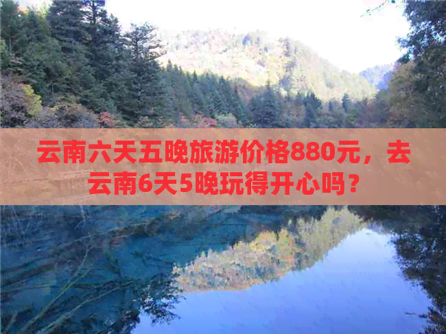 云南六天五晚旅游价格880元，去云南6天5晚玩得开心吗？