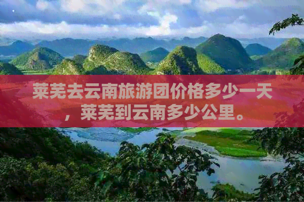 莱芜去云南旅游团价格多少一天，莱芜到云南多少公里。