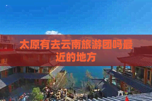 太原有去云南旅游团吗最近的地方