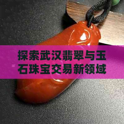 探索武汉翡翠与玉石珠宝交易新领域，发掘不为人知的和田玉市场