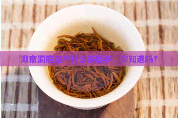 湖南洞庭湖产什么茶最多，你知道吗？