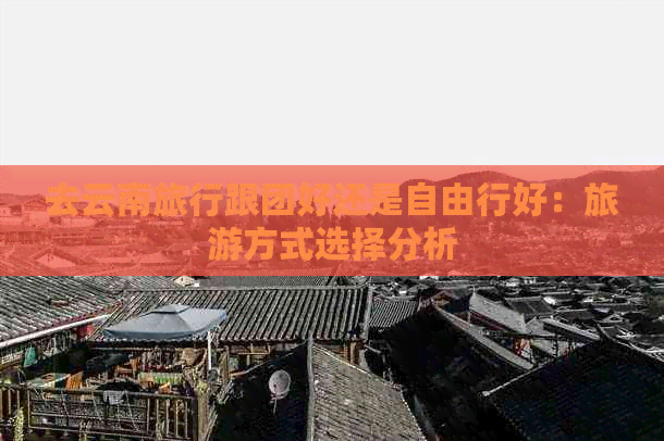 去云南旅行跟团好还是自由行好：旅游方式选择分析