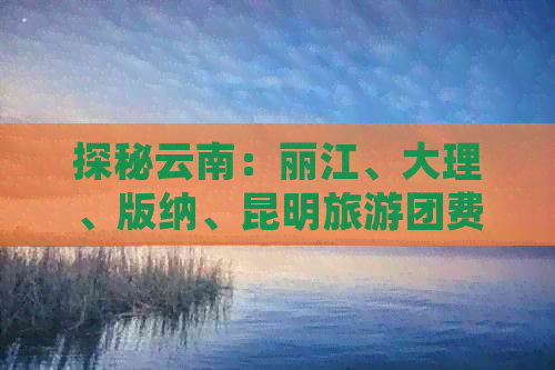 探秘云南：丽江、大理、版纳、昆明旅游团费用与行程分析