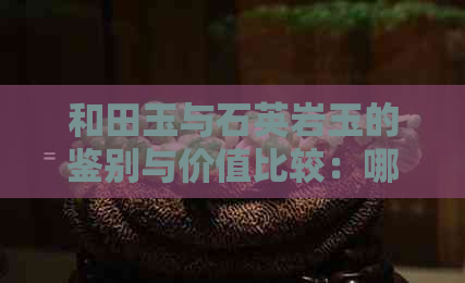 和田玉与石英岩玉的鉴别与价值比较：哪个更好？