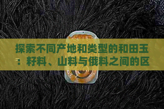 探索不同产地和类型的和田玉：籽料、山料与俄料之间的区别与特点分析