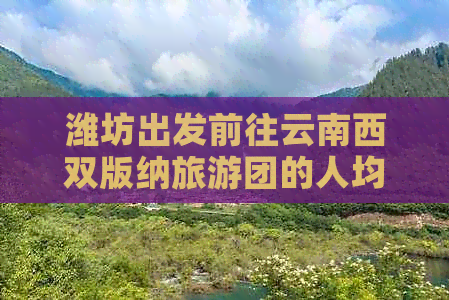 潍坊出发前往云南西双版纳旅游团的人均费用及行程攻略