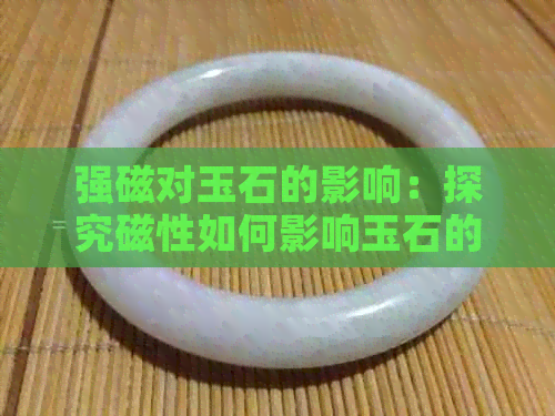 强磁对玉石的影响：探究磁性如何影响玉石的品质和价值