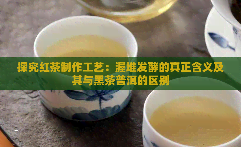 探究红茶制作工艺：渥堆发酵的真正含义及其与黑茶普洱的区别