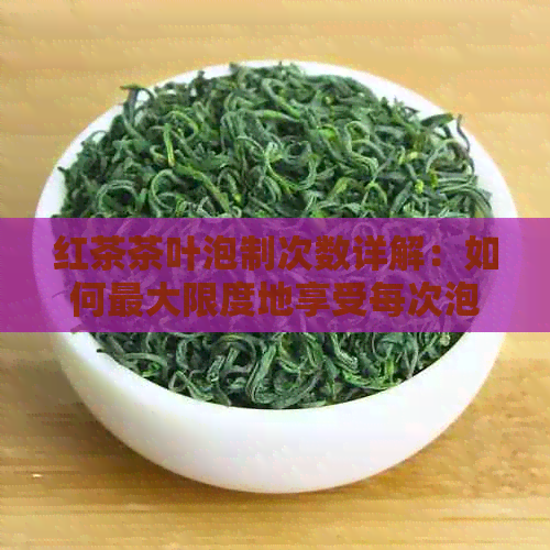 红茶茶叶泡制次数详解：如何更大限度地享受每次泡茶的口感与香气