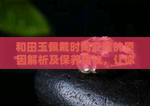 和田玉佩戴时间变暗的原因解析及保养建议，让你的和田玉更亮丽！