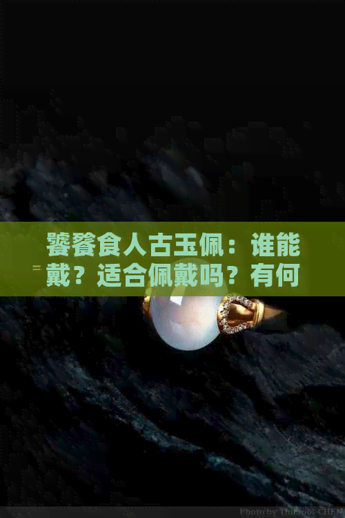 饕餮食人古玉佩：谁能戴？适合佩戴吗？有何用途？