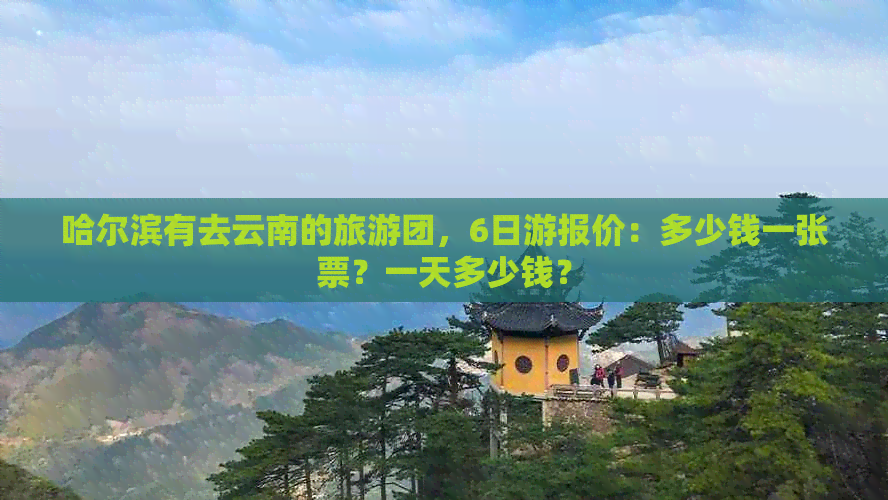 哈尔滨有去云南的旅游团，6日游报价：多少钱一张票？一天多少钱？