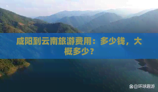 咸阳到云南旅游费用：多少钱，大概多少？