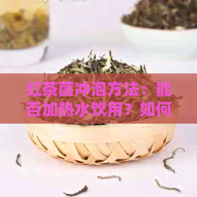 红茶菌冲泡方法：能否加热水饮用？如何正确冲泡以获得口感？