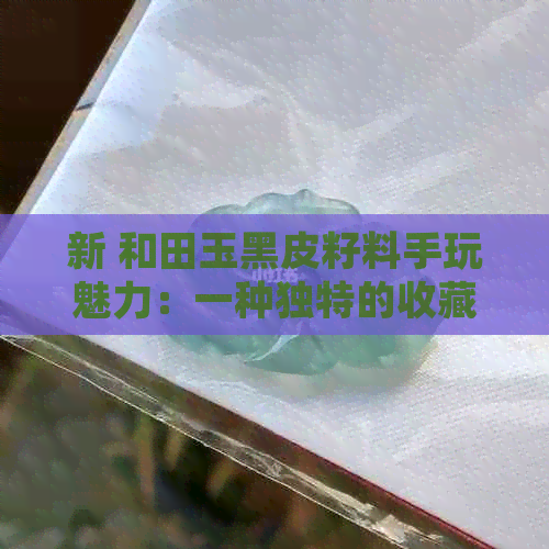 新 和田玉黑皮籽料手玩魅力：一种独特的收藏与展示方式