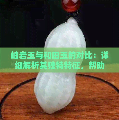 岫岩玉与和田玉的对比：详细解析其独特特征，帮助您做出明智的选择