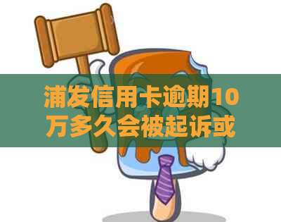 浦发信用卡逾期10万多久会被起诉或者上门：解答与流程分析