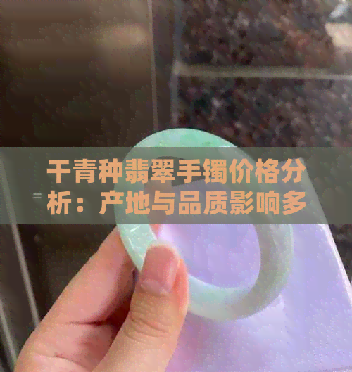 干青种翡翠手镯价格分析：产地与品质影响多少钱？