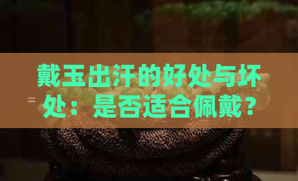 戴玉出汗的好处与坏处：是否适合佩戴？如何保养玉石？