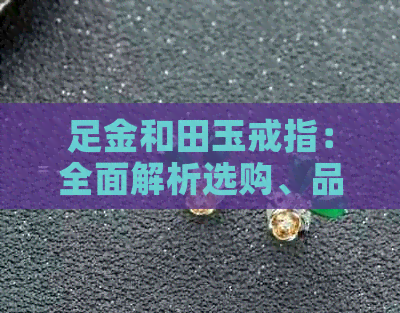 足金和田玉戒指：全面解析选购、品质与保养要点，助你成为珠宝行家