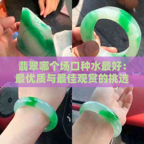 翡翠哪个场口种水更好：更优质与更佳观赏的挑选指南