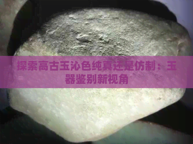 探索高古玉沁色纯真还是仿制：玉器鉴别新视角