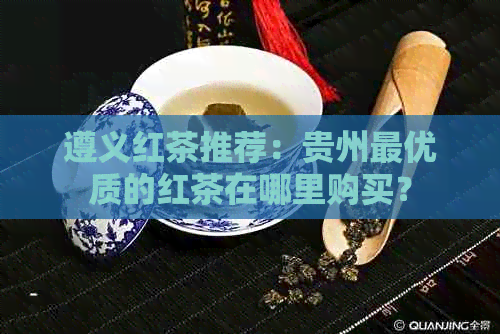 遵义红茶推荐：贵州更优质的红茶在哪里购买？