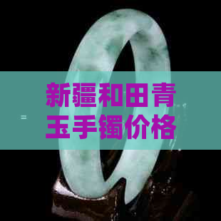 新疆和田青玉手镯价格及选购指南：了解市场行情、品质鉴别与搭配建议