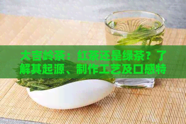 大吉岭茶：红茶还是绿茶？了解其起源、制作工艺及口感特点