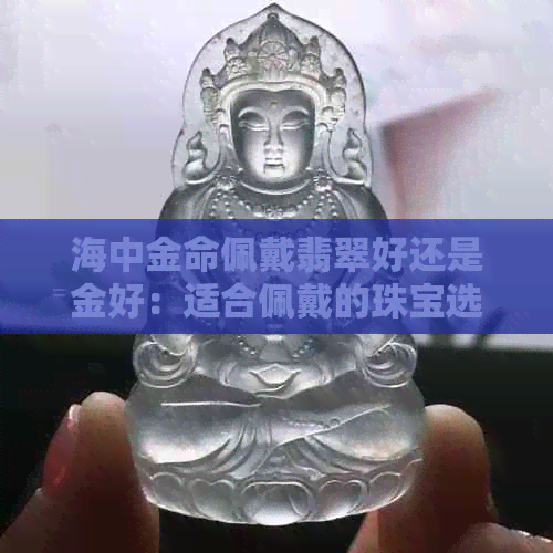 海中金命佩戴翡翠好还是金好：适合佩戴的珠宝选择