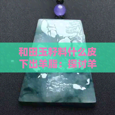 和田玉籽料什么皮下出羊脂：探讨羊脂玉的形成与品质