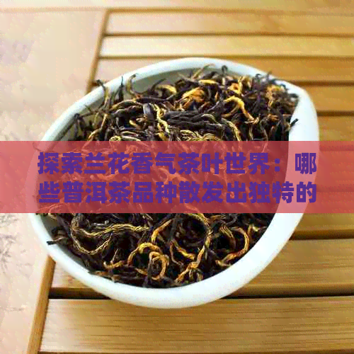 探索兰花香气茶叶世界：哪些普洱茶品种散发出独特的兰花香味？