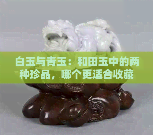 白玉与青玉：和田玉中的两种珍品，哪个更适合收藏？