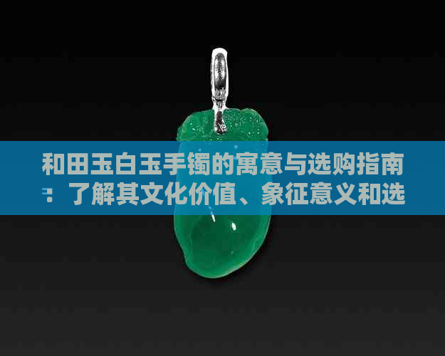 和田玉白玉手镯的寓意与选购指南：了解其文化价值、象征意义和选择技巧