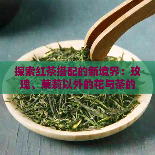 探索红茶搭配的新境界：玫瑰、茉莉以外的花与茶的完美融合