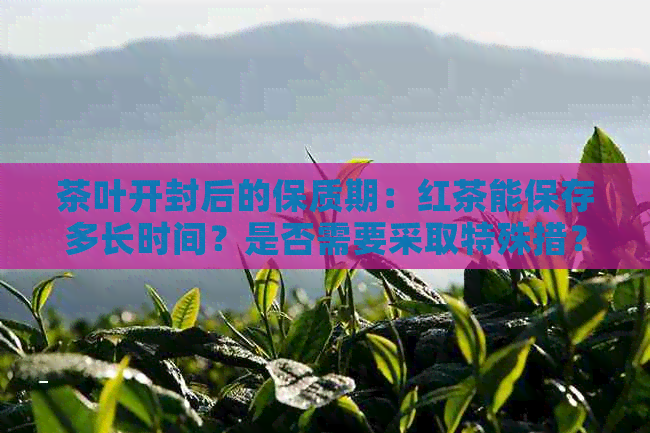 茶叶开封后的保质期：红茶能保存多长时间？是否需要采取特殊措？