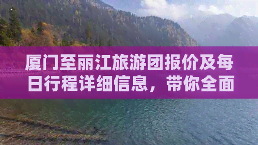 厦门至丽江旅游团报价及每日行程详细信息，带你全面了解旅行费用和日程安排