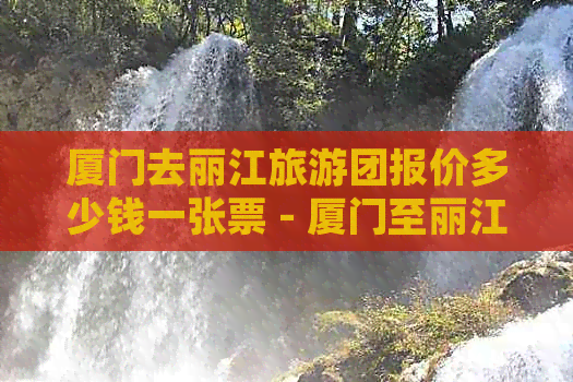 厦门去丽江旅游团报价多少钱一张票 - 厦门至丽江旅游团费用及详情