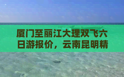 厦门至丽江大理双飞六日游报价，云南昆明精品纯玩团