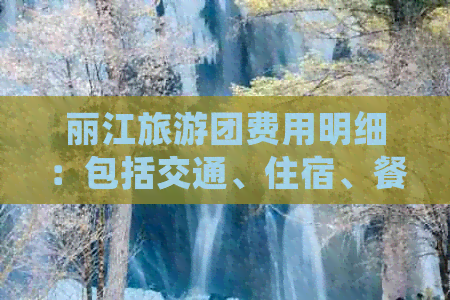 丽江旅游团费用明细：包括交通、住宿、餐饮等全方位解析