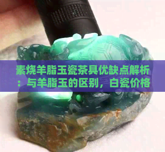 素烧羊脂玉瓷茶具优缺点解析：与羊脂玉的区别，白瓷价格及上釉选择