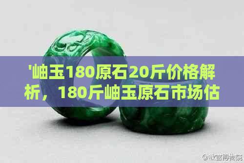 '岫玉180原石20斤价格解析，180斤岫玉原石市场估价，岫玉180一斤多少钱？'