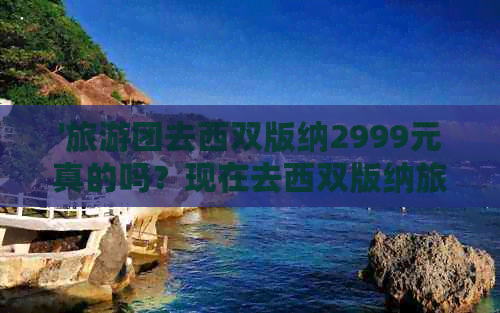 '旅游团去西双版纳2999元真的吗？现在去西双版纳旅游团多少钱？'