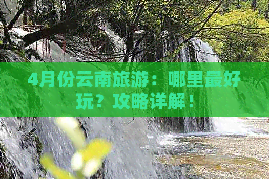 4月份云南旅游：哪里更好玩？攻略详解！