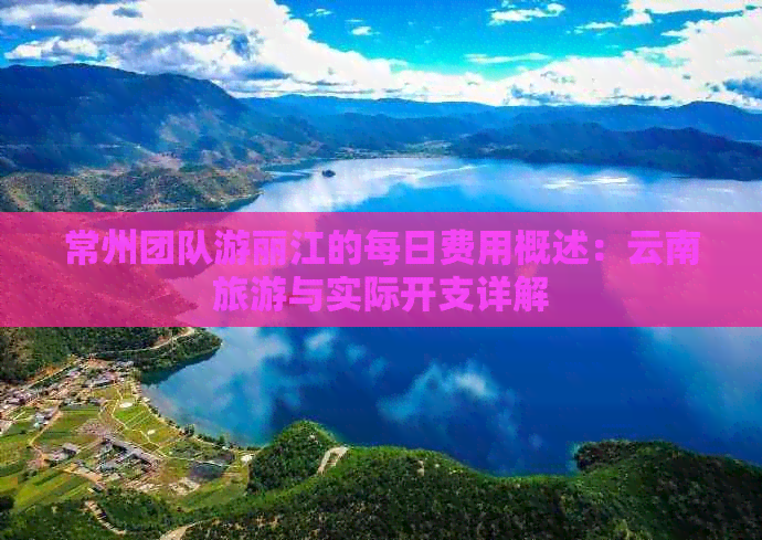 常州团队游丽江的每日费用概述：云南旅游与实际开支详解