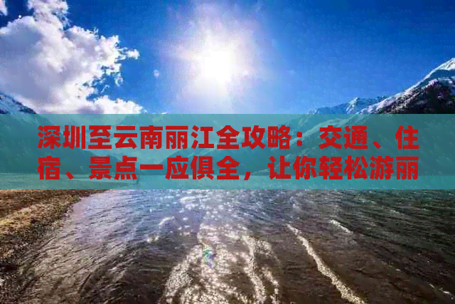 深圳至云南丽江全攻略：交通、住宿、景点一应俱全，让你轻松游丽江！