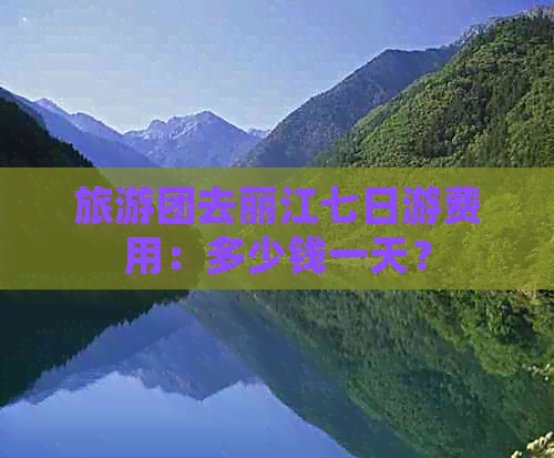 旅游团去丽江七日游费用：多少钱一天？