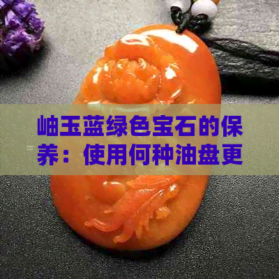 岫玉蓝绿色宝石的保养：使用何种油盘更适宜？